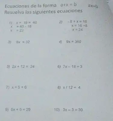 Ecuaciones de la forma a+x=b
Resuelva las siguientes ecuaciones
1) x+18=40
2) -8+x=16
x=16+8
x=24
x=40-18
x=22
3) 8x=32
4) 9x=360
5) 2x+12=24
6) 7x-18=3
7) x+5=6
8) x/12=4
9) 6x+5=29
10) 3x-3=30