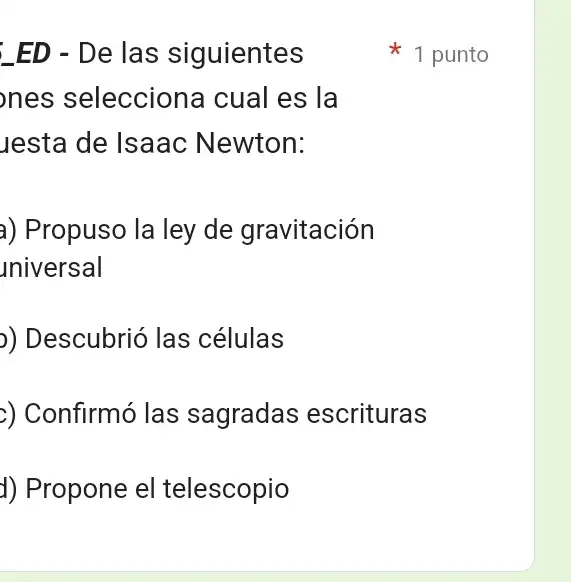 ED - De las siguientes
ones seleccione I cual es la
Jesta de Isaac Newton:
a) Propuso la ley de gravitación
universal
)) Descubrió las células
>) Confirmó las sagradas escrituras
d) Propone el telescopio
1 punto