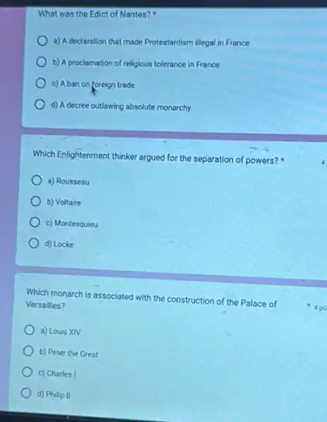 What was the Edict of Nantes?
a) A declaration that made Protestantism illegal in France
b) A proclamation of religious tolerance in France
c) A ban on foreign trade
d) A decree outlawing absolute monarchy
Which Enlightenment thinker argued for the separation of powers?
a) Rousseau
b) Voltaire
c) Montesquieu
d) Locke
Which monarch is associated with the construction of the Palace of
Versailles?
a) Louis XIV
b) Peter the Great
c) Charles I
d) Philip II
4 po