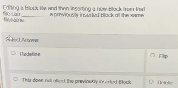 Editing a Block file and then inserting a new Block from that
file can __ a previously inserted Block of the same
filename
Select Answer
Redefine
Flip
This does not affect the previously inserted Block
Delete