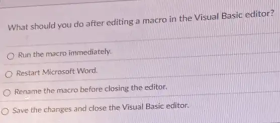 What should you do after editing a macro in the Visual Basic editor?
Run the macro immediately.
Restart Microsoft Word.
Rename the macro before closing the editor.
Save the changes and close the Visual Basic editor.