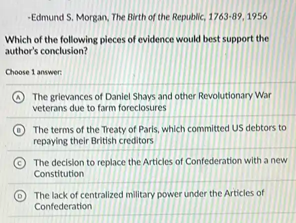 -Edmund S. Morgan, The Birth of the Republic, 1763-89,1956
Which of the following pieces of evidence would best support the
author's conclusion?
Choose 1 answer:
A The grlevances of Danlel Shays and other Revolutionary War
veterans due to farm foreclosures
B The terms of the Treaty of Paris, which committed US debtors to
repaying their British creditors
C The decision to replace the Articles of Confederation with a new
Constitution
D The lack of centralized military power under the Articles of
Confederation