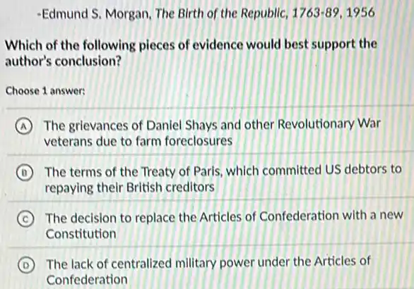 -Edmund S. Morgan, The Birth of the Republic, 1763-89,1956
Which of the following pieces of evidence would best support the
author's conclusion?
Choose 1 answer:
A The grlevances of Daniel Shays and other Revolutionary War
veterans due to farm foreclosures
B The terms of the Treaty of Paris, which committed US debtors to
repaying their British creditors
C The decision to replace the Articles of Confederation with a new
Constitution
D The lack of centralized military power under the Articles of
Confederation