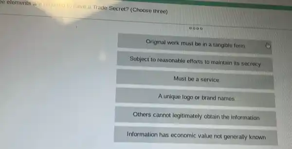 ee elements are required to have a Trade Secret? (Choose three)
0000
Original work must be in a tangible form
Subject to reasonable efforts to maintain its secrecy
Must be a service
A unique logo or brand names
Others cannot legitimately obtain the information
Information has economic value not generally known