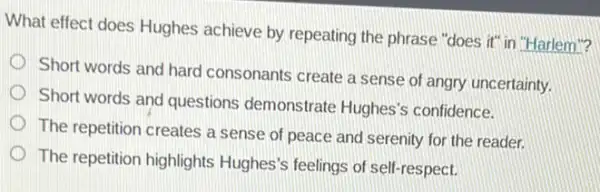 What effect does Hughes achieve by repeating the phrase "does it" in "Harlem"?
Short words and hard consonants create a sense of angry uncertainty.
Short words and questions demonstrate Hughes'confidence.
The repetition creates a sense of peace and serenity for the reader.
The repetition highlights Hughes's feelings of sell -respect.