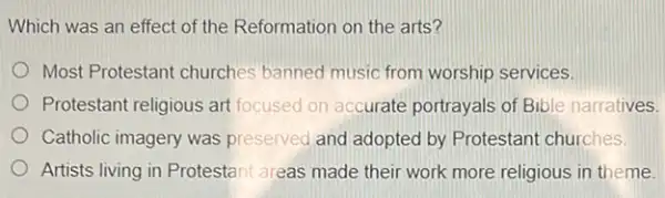 Which was an effect of the Reformation on the arts?
Most Protestant churches banned music from worship services.
Protestant religious art focused on accurate portrayals of Bible narratives.
Catholic imagery was preserved and adopted by Protestant churches.
Artists living in Protestan areas made their work more religious in theme.