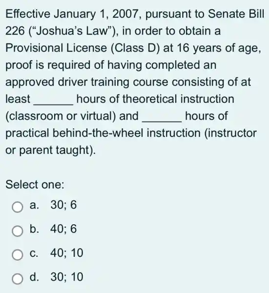 Effective January 1, 2007 , pursuant to Senate Bill
226 ("Joshua's ; Law"), in order to obtain a
Provisional License (Class D) at 16 years of age,
proof is required of having completed an
approved driver training course consisting of at
least __ hours of theoretical instruction
(classroom or virtual) and __ hours of
practical behind -the-wheel instruction (instructor
or parent taught).
Select one:
a. . 30;6
b. 40:6
c. 40;10
d. 30;10