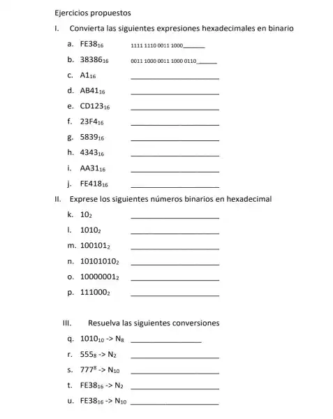 Ejercicios propuestos
I. Convierta las siguientes expresiones hexadecimales en binario
a. FE38_(16)	111111100011 1000 __
b. 38386_(16)	00111000001110000110 __
C. A_(16)	__
d. AB41_(16)	__
CD123_(16) __
f. 23F4_(16)	__
g. 5839_(16)
__
h. 4343_(16)	__
i. AA31_(16)
__
j. FE418_(16) __
11 Exprese los siguientes números binarios en hexadecimal
k. 10_(2)	__
1. 1010_(2)	__
m. 100101_(2) __
n. 10101010_(2) __
0. 10000001_(2) __
p. 111000_(2) __
1Vert  Resuelva las siguientes conversiones
q. 1010_(10)-gt N_(8) __
r. 555_(8)-gt N_(2) __
s. 777^8-gt N_(10) __
FE38_(16)-gt N_(2) __
u. FE38_(16)-gt N_(10) __