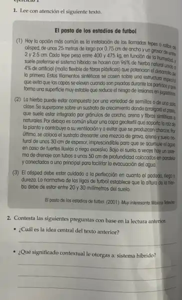 ejercicle
1. Lee con atención el siguiente texto.
El pasto de los estadios de futbol
(1) Hoy la opción más común es la instalación de los llamados tepes o rollos de
césped, de unos 25 metros de largo por 0.75 cm de ancho y un grosor de entre
2 y 2.5 cm. Cada tepe pesa entre 400 y 475 kg, en función de la humedad, y
suele preferirse el sistema hibrido: se hacen con 96% 
de hierba natural unida a
4% 
de artificial (malla flexible de fibras plásticas) que potencian el desarrollo de
la primera. Estos filamentos sintéticos se cosen sobre una estructura
que evita que las capas se eleven cuando son pisadas durante los partidos y que
forma una superficie muy estable que reduce el riesgo de lesiones
(2) La hierba puede estar compuesta por una variedad de semillas o de una sola
clase. Se superpone sobre un sustrato de crecimiento donde arraigará el past,
que suele estar integrado por gránulos de corcho,arena y fibras sintéticas 0
naturales. Por debajo es común situar una capa geotextil que soporta la raíz de
la planta y contribuye a su ventilación ya evitar que se produzcan charcos. Por
último, se coloca el sustrato drenante: una mezcla de grava, arena y suelo no-
tural de unos 30 cm de espesor, imprescindible para que se acumule el agua
en caso de fuertes Iluvias o riego excesivo Bajo el suelo, a veces hay un siste-
ma de drenaje con tubos a unos 50 cm de profundidad colocados en paralelo
y conectados a uno principal para facilitar la evacuación del agua.
(3) El césped debe estar cuidado a la perfección en cuanto al podado, riego y
dureza. La normativa de las ligas de futbol establece que la altura de la hier-
ba debe de estar entre 20 y 30 millmetros del suelo.
El pasto de los estadios de futbol. (2001)Muy interesante. México:Televiso
2. Contesta las siguientes preguntas con base en la lectura anterior.
- ¿Cuál es la idea central del texto anterior?
__
¿Qué significado contextual le otorgas a: sistema hibrido?