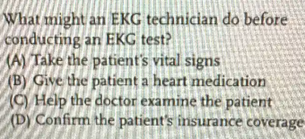 What might an EKG technician do before
conducting an EKG. test?
(A) Take the patient's vital signs
(B) Give the patient a heart medication
(C) Help the doctor examine the patient
(D) Confirm the patient's insurance coverage