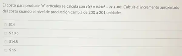 El costo para producir "X" artículos se calcula con c(x)=0.04x^2-2x+400 Calcula el incremento aproximado
del costo cuando el nivel de producción cambia de 200 a 201 unidades.
 14
 13.5
 14.8
 15