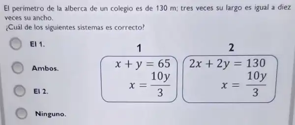 El perimetro de la alberca de un colegio es de 130 m;tres veces su largo es igual a diez
veces su ancho.
¿Cuál de los siguientes sistemas es correcto?
EI 1.
x+y=65
2
Ambos.
x=(10y)/(3)
2x+2y=130
x=(10y)/(3)
E12.
Ninguno.