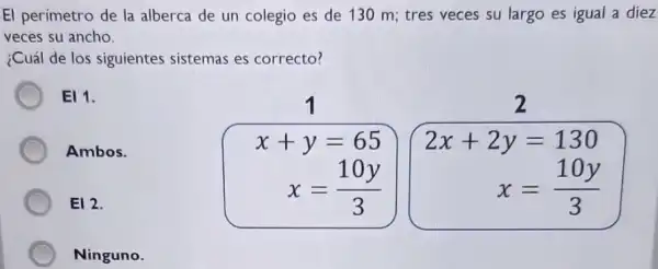 El perímetro de la alberca de un colegio es de 130 m;tres veces su largo es igual a diez
veces su ancho.
¿Cuál de los siguientes sistemas es correcto?
EI 1.
x+y=65
2
Ambos.
x=(10y)/(3)
2x+2y=130
x=(10y)/(3)
E12.
Ninguno.