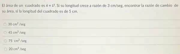 El área de un cuadrado es A=L^2 Si su longitud crece a razón de 3cm/seg, encontrar la razón de cambio de
su área, si la longitud del cuadrado es de 5 cm.
30cm^2/seg
45cm^2/seg
75cm^2/seg
20cm^2/seg