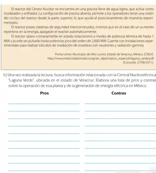 El reactor del Centro Nuclear se encuentra en una piscina llena de agua ligera, que actúa como
moderador y enfriador. La configuración de piscina abierta permite a los operadores tener una visión
del núcleo del reactor desde la parte superior,lo que ayuda al posicionamiento de muestras experi-
mentales.
El reactor posee sistemas de seguridad interconstruidos , mismos que en el caso de un aumento
repentino en la energiá, apagarán el reactor automáticamente.
El reactor opera rutinariamente en estado estacionario a niveles de potencia térmica de hasta 1
MW y puede serpulsado hasta potencias pico del orden de 2,000 MW. Cuenta con instalaciones expe-
rimentales para realizar estudios de irradiación de muestras con neutrones y radiación gamma.
Punta Limón Municipio de Alto Lucero, Estado de Veracruzz , México. (CNLV).
http://www plomatico.org/art, diplomatico especial/laguna verde,pdf
[Consulta: 27/06/2011].
b) Una vez realizada la lectura, busca información relacionada con la Central Nucleoeléctrica
"Laguna Verde", ubicada en el estado de Veracruz Elabora una lista de pros y contras
sobre la operación de esa planta y de la generación de energía eléctrica en México.
Pros
__
Contras
__