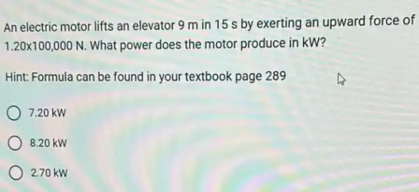 An electric motor lifts an elevator 9 m in 15 s by exerting an upward force of
1.20times 100,000N What power does the motor produce in kW?
Hint: Formula can be found in your textbook page 289
7.20 kW
8.20 kW
2.70 kW