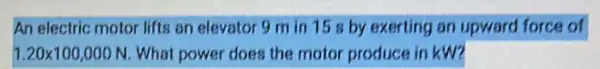 An electric motor lifts an elevator 9 m in 158 by exerting an upward force of
1.20times 100,000N What power does the motor produce in kW?