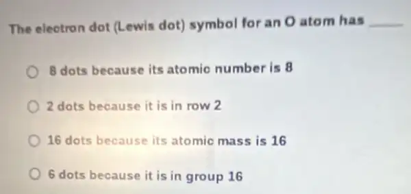 The electron dot (Lewis dot) symbol for an O atom has __
8 dots because its atomic number is 8
2 dots because it is in row 2
16 dots because its atomic mass is 16
6 dots because it is in group 16