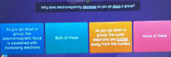 Why does electronegativity decrease as you go down a group?
As you go down
electromagnetic force
group, the
is weakened with
Both of these
As you go down
group, the outer
electrons are further
from the nucleus
None of these