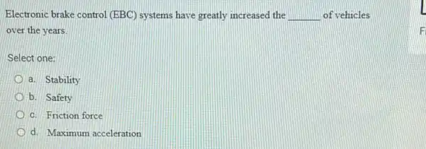 Electronic brake control (EBC) systems have greatly increased the __ of vehicles
over the years.
Select one:
a. Stability
b. Safety
c. Friction force
d. Maximum acceleration