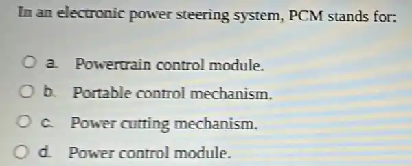 In an electronic power steering system, PCM stands for:
a. Powertrain control module.
b. Portable control mechanism.
c. Power cutting mechanism.
d. Power control module.