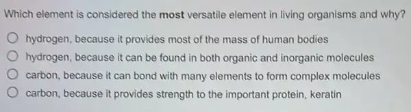 Which element is considered the most versatile element in living organisms and why?
hydrogen, because it provides most of the mass of human bodies
hydrogen, because it can be found in both organic and inorganic molecules
carbon, because it can bond with many elements to form complex molecules
carbon, because it provides strength to the important protein, keratin