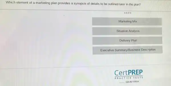 Which element of a marketing plan provides a synopsis of details to be outlined later in the plan?
0000
Marketing Mix
Situation Analysis
Delivery Plan
Executive Summary/Business Description