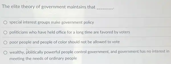 The elite theory of government maintains that __
special interest groups make government policy
politicians who have held office for a long time are favored by voters
poor people and people of color should not be allowed to vote
wealthy, politically powerful people control government, and government has no interest in
meeting the needs of ordinary people