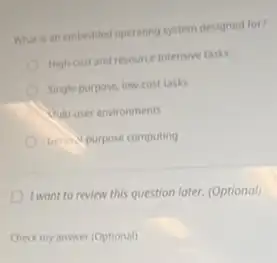 What is an embedded operaring system designed for?
High cost and resource intensive tasks
Single purpose, low-cost task
Culti user environments
Grins purpose computing
I wont to review this question later. (Optional)
Check my answer (Optional)