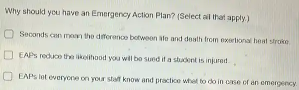 Why should you have an Emergency Action Plan? (Select all that apply.)
Seconds can mean the difference between life and death from exertional heat stroke
EAPs reduce the likelihood you will be sued if a student is injured.
EAPs let everyone on your staff know and practice what to do in case of an emergency.