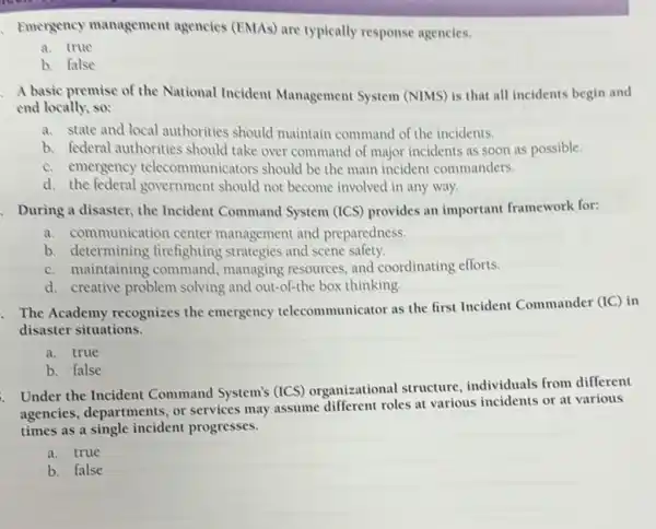 Emergency management agencies (EMAs) are typically response agencies.
a. true
b. false
A basic premise of the National Incident Management System (NIMS) is that all incidents begin and
end locally, so:
a. state and local authorities should maintain command of the incidents.
b. federal authorities should take over command of major incidents as soon as possible.
c. emergency telecommunicators should be the main incident commanders.
d. the federal government should not become involved in any way.
. During a disaster, the Incident Command System (ICS) provides an important framework for:
a. communication center management and preparedness.
b. determining firefighting strategies and scene safety.
c. maintaining command , managing resources, and coordinating efforts.
d. creative problem solving and out-of-the box thinking.
The Academy recognizes the emergency telecommunicator as the first Incident Commander
(IC) in
disaster situations.
a. true
b. false
Under the Incident Command System's (ICS)organizational structure individuals from different
agencies, departments, or services may assume different roles at various incidents or at various
times as a single incident progresses.
a. true
b. false