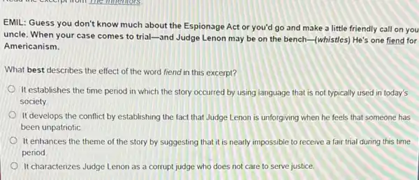 EMIL: Guess you don't know much about the Espionage Act or you'd go and make a little friendly call on you
uncle. When your case comes to trial-and Judge Lenon may be on the bench-(whistles)He's one fiend for
Americanism.
What best describes the effect of the word fiend in this excerpt?
It establishes the time period in which the story occurred by using language that is not typically used in today's
society
It develops the conflict by establishing the fact that Judge Lenon is unforgiving when he feels that someone has
been unpatriotic.
It enhances the theme of the story by suggesting that it is nearly impossible to receive a fair trial during this time
period
It characterizes Judge Lenon as a corrupt judge who does not care to serve justice