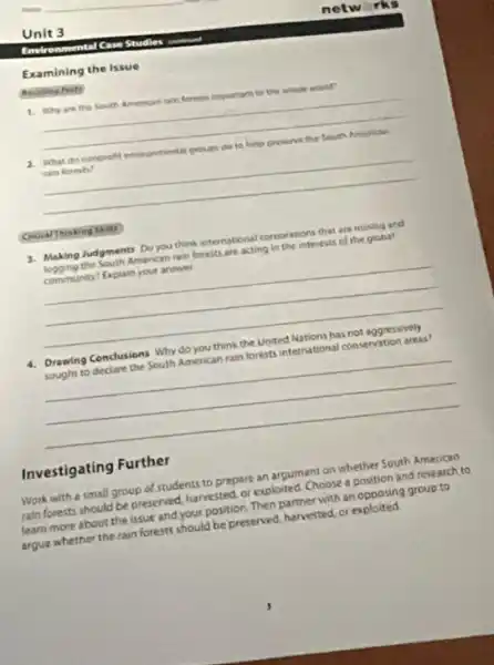 Emirenmental Case Studies control
Examining the Issue
1. Whyare the South American rain forects important to the which want?
__
2. What do conprofit eneronments groups do to helo preserve the South American
rain foresti?
__
3. Making Judgments Do you think international corporation that are mining and
logging the South American ran forests are acting in the interests of the globat
community? Explain your answer
__
4. Drawing Conclusions Why do you think the United Nations has not aggressively
sought to declare the South American rain forests international conservation areas?
__
Investigating Further
Work with a small group of students to prepare an argument on whether South American
rain forests should be preserved, harvested, or exploited Choose a position and research to
learn more about the issue and your position Then partnerwith an opposing group to
argue whether the rain forests should be preserved, harvested or exploited