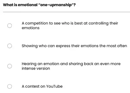 What is emotional "one -upmanship"?
A competition to see who is best at controlling their
emotions
Showing who can express their emotions the most often
Hearing an emotion and sharing back an even more
intense version
A contest on YouTube