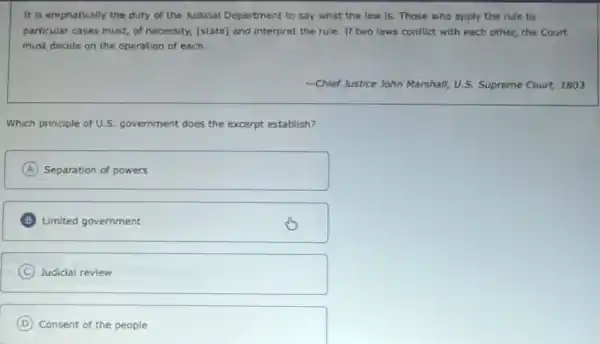 It is emphatically the duty of the Judicial Department to say what the law is. Those who apply the rule to
particular cases must, of necessity, [state] and interpret the rule. If two laws conflict with each other, the Court
must decide on the operation of each.
-Chief Justice John Marshall!U.S. Supreme Court, 1803
Which principle of U.S government does the excerpt establish?
A Separation of powers
B Limited government
C Judicial review
D Consent of the people