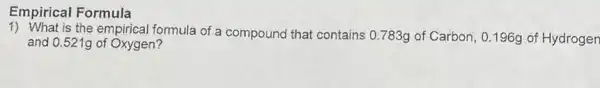 Empirical Formula
1) What is the empirical formula of a compound that contains 0.783g of Carbon 0.196g of Hydrogen
and 0.521g of Oxygen?