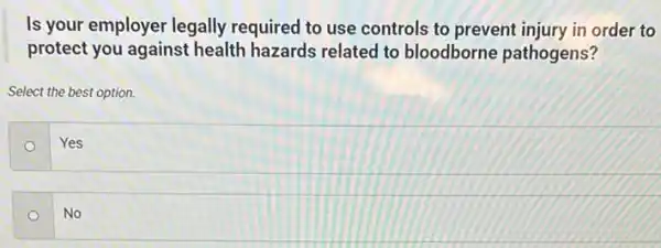 Is your employer legally required to use controls to prevent injury in order to
protect you against health hazards related to bloodborne pathogens?
Select the best option.
Yes
No o