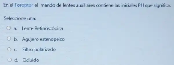 En el Foroptor el mando de lentes auxiliares contiene las iniciales PH que significa:
Seleccione una:
a. Lente Retinoscópica
b. Agujero estenopeico
c. Filtro polarizado
d. Ocluido