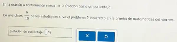 En la oración a continuación reescribir la fracción como un porcentaje.
En una clase. (9)/(10)
de los estudiantes tuvo el problema 5 incorrecto en la prueba de maternáticas del viernes.
Notación de porcentaje: (1) 94