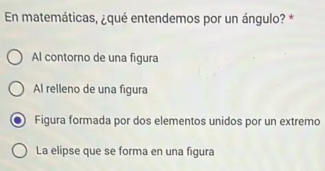 En matemáticas, ¿qué entendemos por un ángulo?
Al contorno de una figura
Al relleno de una figura
C Figura formada por dos elementos unidos por un extremo
La elipse que se forma en una figura