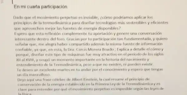 En mi cuarta participación.
Dado que el movimiento perpetuo es inviable, ¿cómo podriamos aplicar los
principios de la termodinámica para diseliar tecnologias más sostenibles y eficientes
que aprovechen mejor las fuentes de energia disponibles?
Espero que esta reflexión complemente tu aportación y genere una conversación
interesante dentro del foro. Gracias por tu participación tan fundamentada, y quiero
señalar que, me alegra haber compartido además la misma fuente de información
confiable, ya que, en esta, la Dra. Cercis Morera Boado ; Explica a detalle el cómo y
porqué, diseflar este tipo de máquinas fue muy atractivo en el periodo de los siglos
Xit al XVIII, y ocupó un momento importante en la historia del nacimiento y
entendimiento de la Termodinámica, pese a que no existen, ni pueden existir.
Te deseo un excelente martesentu andar por el conocimiento y espero que tengas
un dia maravilloso.
Dejo aqui una frase célebre de Albert Einstein, la cual resume el principio de
conservación de la energia establecido en la Primera Ley de la Termodinámicayes
clave para entender por qué el movimiento perpetuo es imposible según las leyes de
la fisica