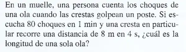 En un muelle , una persona cuenta los choques de
una ola cuando las crestas golpean un poste . Si es-
cucha 80 choques en 1 min y una cresta en particu-
lar recorre una distancia de 8 m en 4 s, icuál es la
longitud de una sola ola?