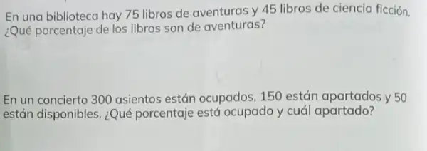 En una biblioteca hay 75 libros de aventuras y 45 libros de ciencia ficción.
¿Qué porcentaje de los libros son de aventuras?
En un concierto 300 asientos están ocupados ,150 están apartados y 50
están disponibles. ¿Qué porcentaje está ocupado y cuál apartado?