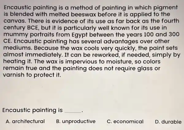 Encaustic painting is a method of painting in which pigment
is blended with melted beeswax before it is applied to the
canvas. There is evidence of its use as far back as the fourth
century BCE, but it is particularly well known for its use in
mummy portraits from Egypt between the years 100 and 300
CE. Encaustic painting has several advantages over other
mediums . Because the wax cools very quickly, the paint sets
almost immediately. It can be reworked , if needed, simply by
heating it. The wax is impervious to moisture, so colors
remain true and the painting does not require glass or
varnish to protect it.
Encaustic painting is __
A. architectural
B. unproductive
C. economical
D. durable