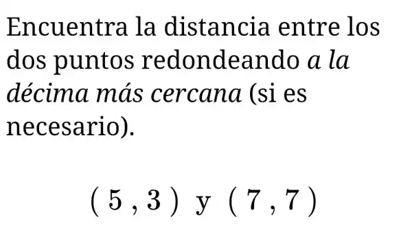 Encuentra . la distancia . entre los
dos puntos redondeando a la
décima más cercana (si es
necesario).
(5,3)y(7,7)