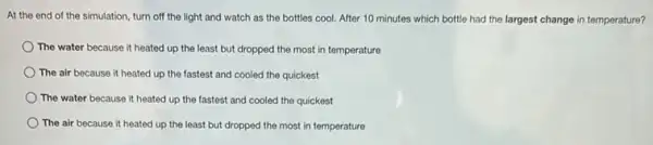 At the end of the simulation, turn off the light and watch as the bottles cool.After 10 minutes which bottle had the largest change in temperature?
The water because it heated up the least but dropped the most in temperature
The air because it heated up the fastest and cooled the quickest
The water because it heated up the fastest and cooled the quickest
The air because it heated up the least but dropped the most in temperature