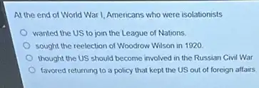 At the end of World War I, Americans who were isolationists
wanted the US to join the League of Nations
sought the reelection of Woodrow Wilson in 1920.
thought the US should become involved in the Russian Civil War
favored returning to a policy that kept the US out of foreign affairs