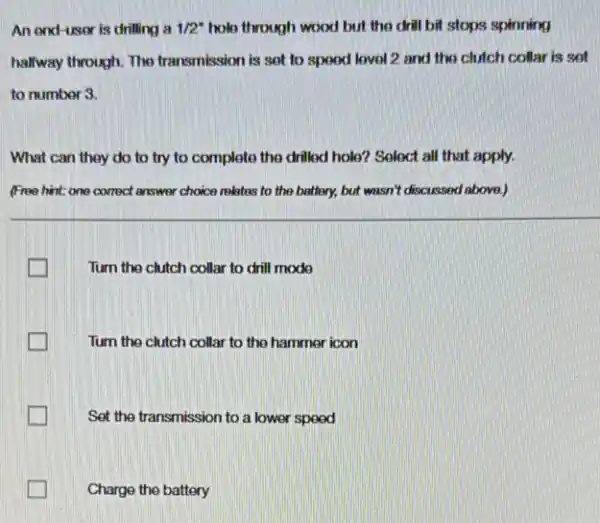 An end-user is drilling a 1/2^ast  hole through wood but the drill bit stops spinning
halfway through. The transmission is set to speed lovel 2 and the clutch collar is set
to number 3.
What can they do to try to complete the drilled hole? Select all that apply.
(Free hint: one correct answer choice relates to the battery, but wasn't discussed above.)
Turn the clutch collar to drill mode
Turn the clutch collar to the hammer icon
tradesman Set the transmission to a lower speed
Charge the battery