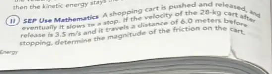 Energy
A shopping velocity of the 28-kg cartoon
release is 3.5m/s
and it stop. It's distance of 6.0 meters betwer
stopping, determine the magnitude of the friction on the before
then the kinetic energy stays the
SEP Use Mathematics