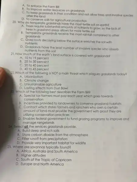A. To enforce the Farm Bill
B. To improve water resources on grasslands
C. To keep grasslands In their condition and not allow frees and invosive species,
alter the land
D. To conserve soils for agricultural production
20. Why do temperate grasslands have the most fertile soil on earth?
A. Trees require substantial amounts of nutrients to grow, so the lock of
trees in grassland areas allows for more fertile soil
grasslands
B. Temperate grasslands receive the most rainfall compared to other
C. Grass roots decaying below the surface enriches the soil with
nutrients
D. Grasslands have the least number of invasive species who absorb
nutrients from the soil
21. How much of the earth's land surface is covered with grasslands?
A. 10 to 19 percent
B. 20 to 30 percent
C. 20 to 40 percent
D. 40 to 45 percent
22.Which of the following is NOT a main threat which plagues grasslands today?
A. Urbanization
B. Climate change
C. Unsustainable agriculture
D. Lasting effects from Dust Bowl
23. Which of the following best describes the Farm Bill?
A. Special tax farmers must pay each year which goes towards
conservation
B. Incentives provided to landowners to conserve grassland habitats
C. Contract which states farmers and ranchers who own a certain
amount of land must provide the government with proof they are
utilizing conservation practices
D. Enables federal government to fund grazing programs to improve and
manage rangelands
24. Select all the services grasslands provide.
A. Build deep and rich soils
B. Store carbon dioxide from the atmosphere
C. Filter runoff from precipitation
D. Provide very important habitat for wildlife
25. Where are savannas typically found?
A. Africa, Australia and South America
B. Higher altitudes
C. South of the Tropic of Capricorn
D. Europe and North America